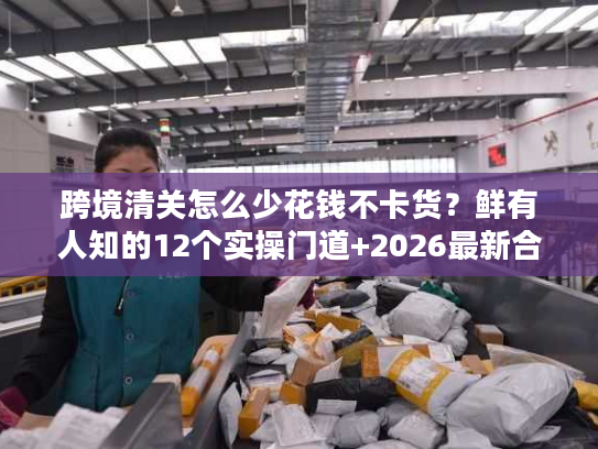 跨境清关怎么少花钱不卡货?鲜有人知的12个实操门道+2026最新合规数据 跨境清关怎么少花钱不卡货?鲜有人知的12个实操门道+2026最新合规数据