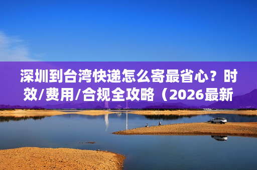 深圳到台湾快递怎么寄最省心？时效/费用/合规全攻略（2026最新）