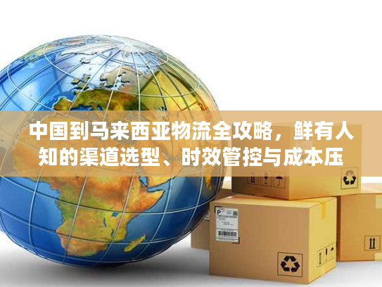 中国到马来西亚物流全攻略，鲜有人知的渠道选型、时效管控与成本压缩技巧