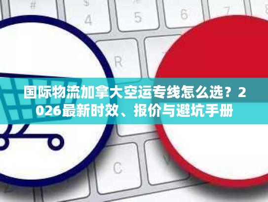 国际物流加拿大空运专线怎么选？2026最新时效、报价与避坑手册