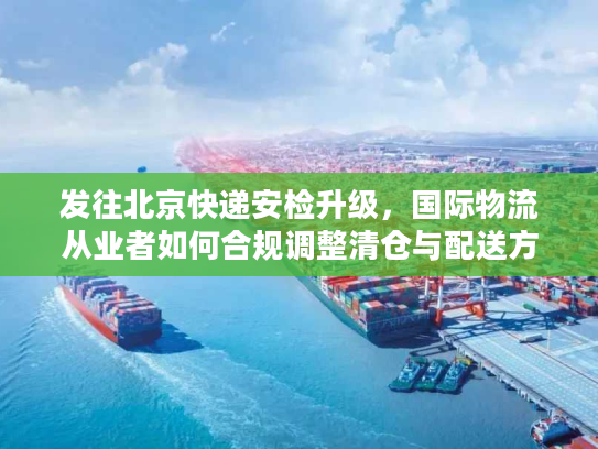 发往北京快递安检升级，国际物流从业者如何合规调整清仓与配送方案？