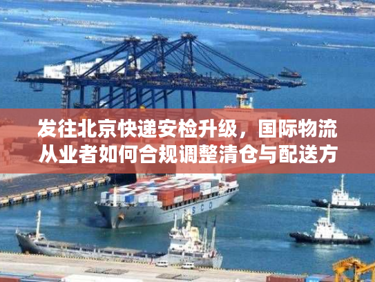 发往北京快递安检升级，国际物流从业者如何合规调整清仓与配送方案？