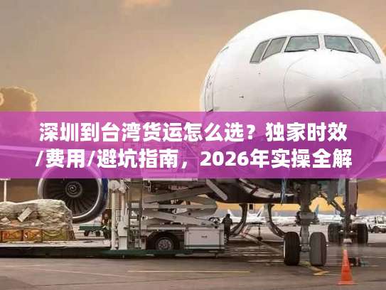 深圳到台湾货运怎么选？独家时效/费用/避坑指南，2026年实操全解