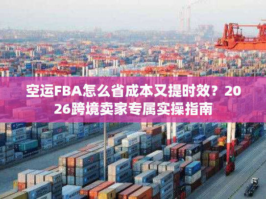 空运FBA怎么省成本又提时效？2026跨境卖家专属实操指南