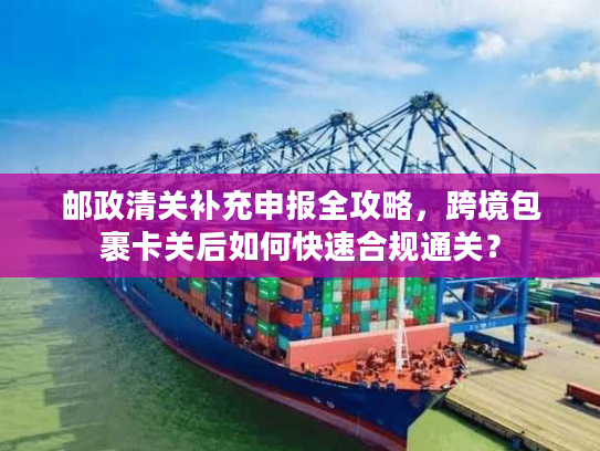 邮政清关补充申报全攻略,跨境包裹卡关后如何快速合规通关? 邮政清关补充申报全攻略,跨境包裹卡关后如何快速合规通关?