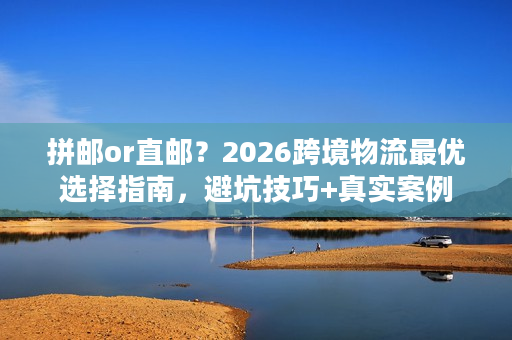 拼邮or直邮？2026跨境物流最优选择指南，避坑技巧+真实案例
