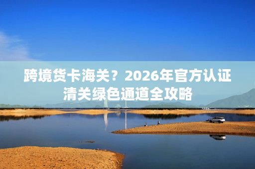 跨境货卡海关？2026年官方认证清关绿色通道全攻略