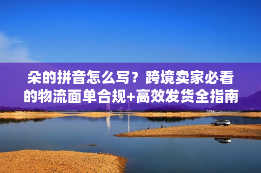 朵的拼音怎么写？跨境卖家必看的物流面单合规+高效发货全指南