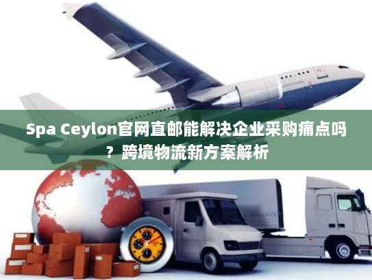 Spa Ceylon官网直邮能解决企业采购痛点吗？跨境物流新方案解析