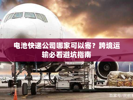 电池快递公司哪家可以寄？跨境运输必看避坑指南