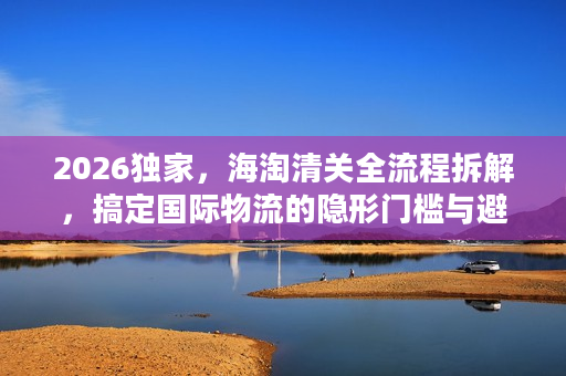 2026独家，海淘清关全流程拆解，搞定国际物流的隐形门槛与避坑指南