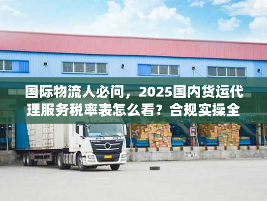 国际物流人必问，2025国内货运代理服务税率表怎么看？合规实操全指南