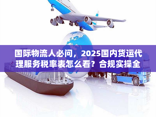 国际物流人必问，2025国内货运代理服务税率表怎么看？合规实操全指南