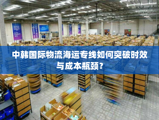 中韩国际物流海运专线如何突破时效与成本瓶颈? 中韩国际物流海运专线如何突破时效与成本瓶颈?