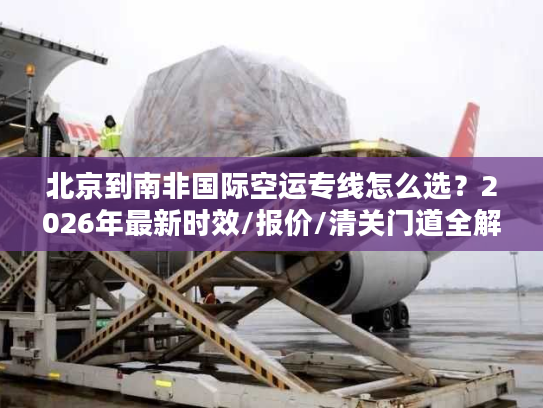 北京到南非国际空运专线怎么选？2026年最新时效/报价/清关门道全解析