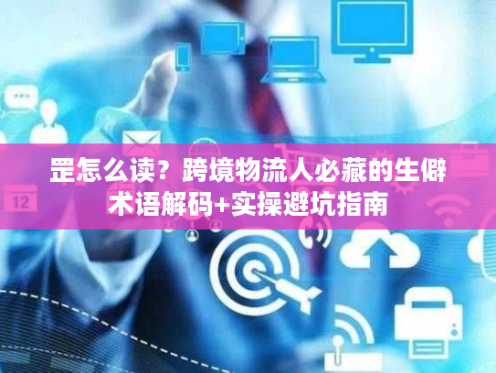 罡怎么读？跨境物流人必藏的生僻术语解码+实操避坑指南