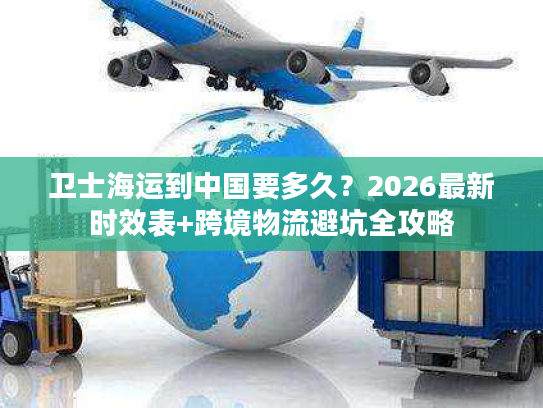 卫士海运到中国要多久？2026最新时效表+跨境物流避坑全攻略