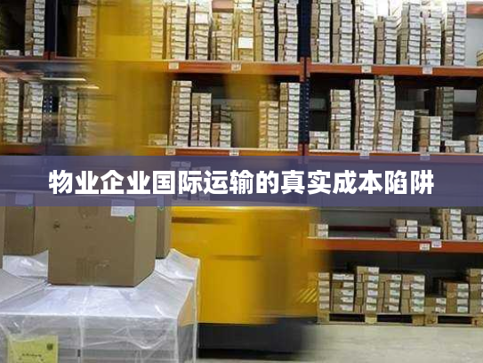 物业企业国际运输的真实成本陷阱