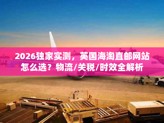 2026独家实测，英国海淘直邮网站怎么选？物流/关税/时效全解析