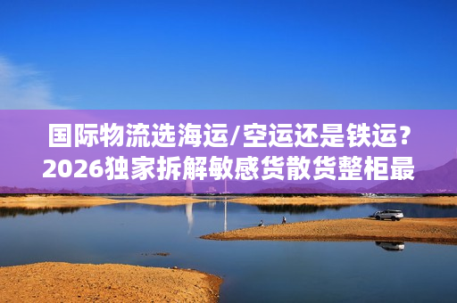 国际物流选海运/空运还是铁运?2026独家拆解敏感货散货整柜最优决策方案 国际物流选海运/空运还是铁运?2026独家拆解敏感货散货整柜最优决策方案