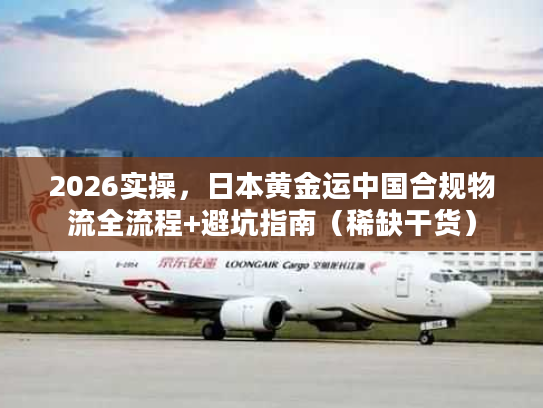 2026实操，日本黄金运中国合规物流全流程+避坑指南（稀缺干货）