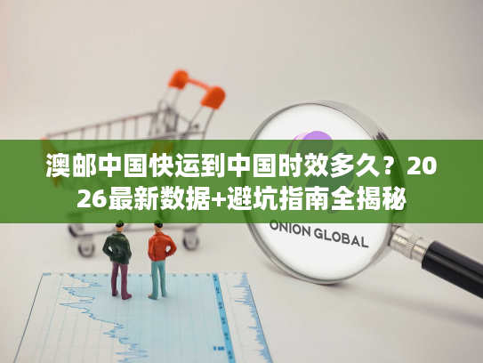 澳邮中国快运到中国时效多久？2026最新数据+避坑指南全揭秘