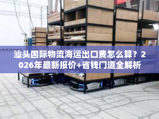 汕头国际物流海运出口费怎么算？2026年最新报价+省钱门道全解析