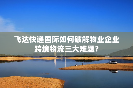 飞达快递国际如何破解物业企业跨境物流三大难题? 飞达快递国际如何破解物业企业跨境物流三大难题?