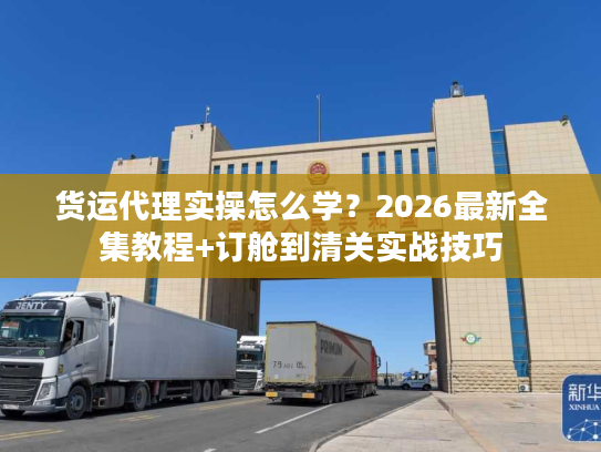 货运代理实操怎么学?2026最新全集教程+订舱到清关实战技巧 货运代理实操怎么学?2026最新全集教程+订舱到清关实战技巧