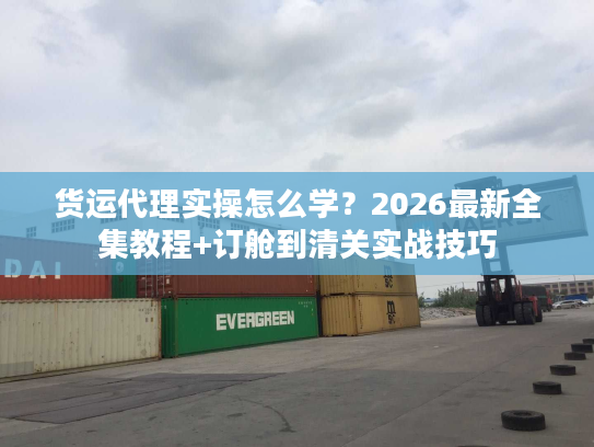 货运代理实操怎么学？2026最新全集教程+订舱到清关实战技巧