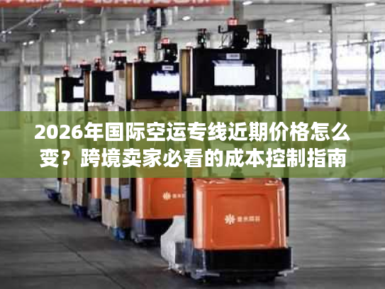 2026年国际空运专线近期价格怎么变？跨境卖家必看的成本控制指南