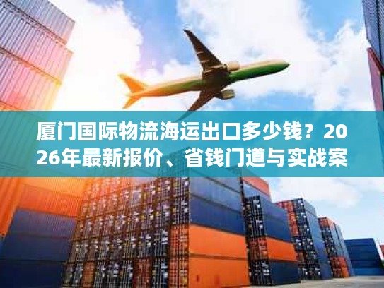 厦门国际物流海运出口多少钱？2026年最新报价、省钱门道与实战案例全览