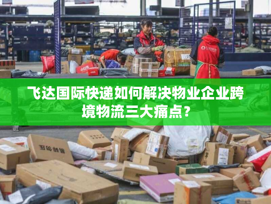 飞达国际快递如何解决物业企业跨境物流三大痛点？