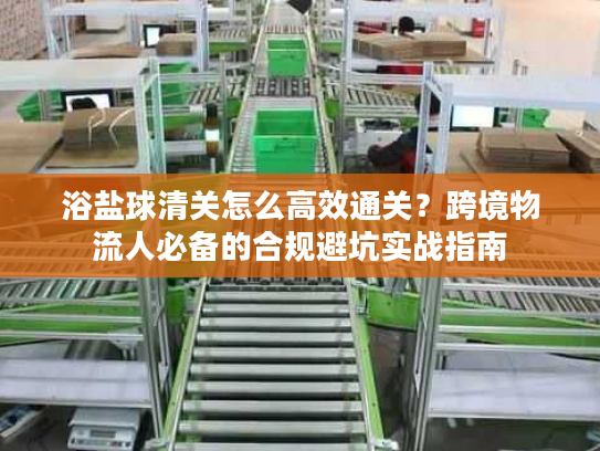浴盐球清关怎么高效通关？跨境物流人必备的合规避坑实战指南