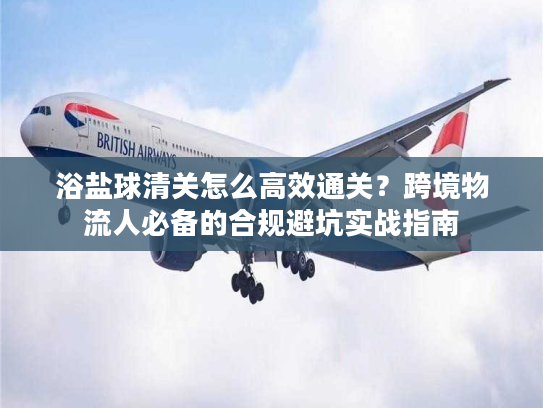 浴盐球清关怎么高效通关？跨境物流人必备的合规避坑实战指南