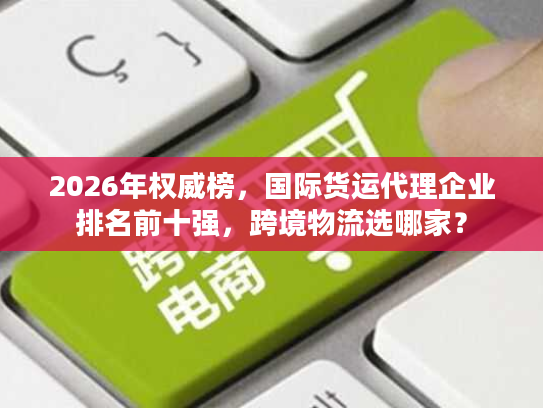 2026年权威榜,国际货运代理企业排名前十强,跨境物流选哪家? 2026年权威榜,国际货运代理企业排名前十强,跨境物流选哪家?