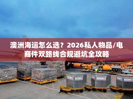 澳洲海运怎么选？2026私人物品/电商件双路线合规避坑全攻略