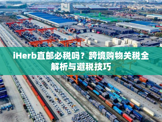 iHerb直邮必税吗？跨境购物关税全解析与避税技巧