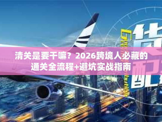 清关是要干嘛？2026跨境人必藏的通关全流程+避坑实战指南
