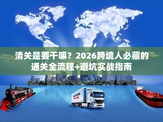 清关是要干嘛？2026跨境人必藏的通关全流程+避坑实战指南