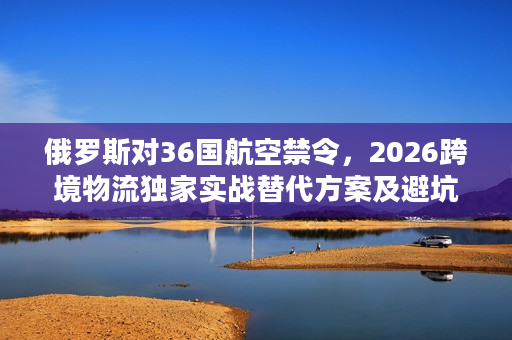 俄罗斯对36国航空禁令，2026跨境物流独家实战替代方案及避坑攻略