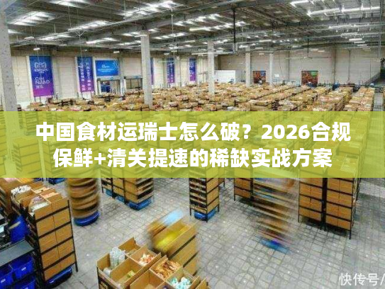 中国食材运瑞士怎么破？2026合规保鲜+清关提速的稀缺实战方案