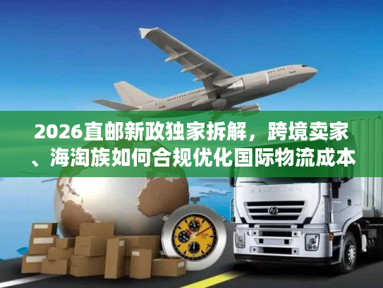 2026直邮新政独家拆解，跨境卖家、海淘族如何合规优化国际物流成本？
