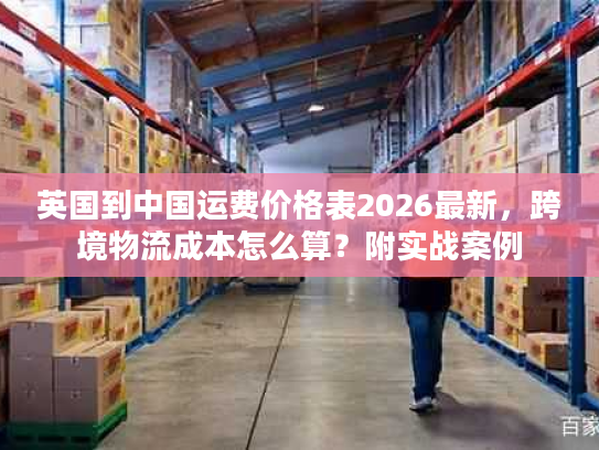 英国到中国运费价格表2026最新，跨境物流成本怎么算？附实战案例