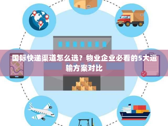 国际快递渠道怎么选？物业企业必看的5大运输方案对比
