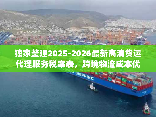 独家整理2025-2026最新高清货运代理服务税率表，跨境物流成本优化指南