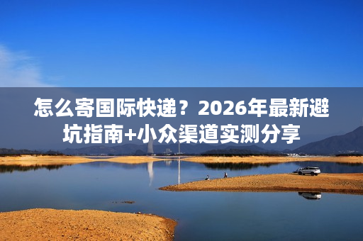 怎么寄国际快递？2026年最新避坑指南+小众渠道实测分享