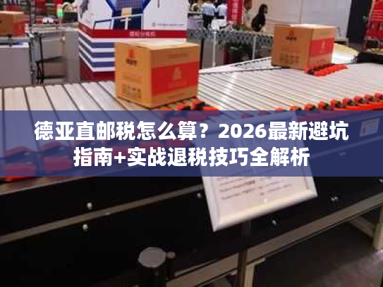 德亚直邮税怎么算？2026最新避坑指南+实战退税技巧全解析