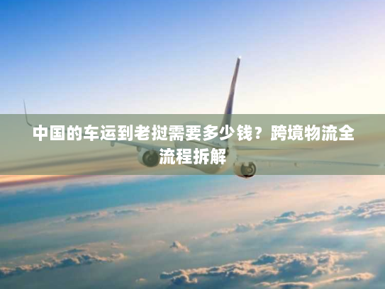 中国的车运到老挝需要多少钱？跨境物流全流程拆解