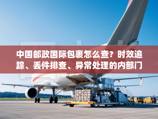 中国邮政国际包裹怎么查？时效追踪、丢件排查、异常处理的内部门道全揭秘